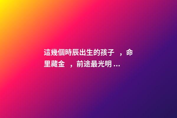 這幾個時辰出生的孩子，命里藏金，前途最光明！